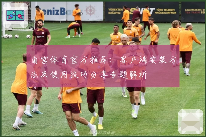 南宫体育官方推荐：客户端安装方法及使用技巧分享专题解析