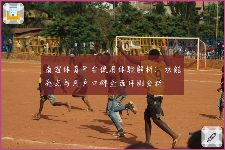南宫体育平台使用体验解析：功能亮点与用户口碑全面评测分析