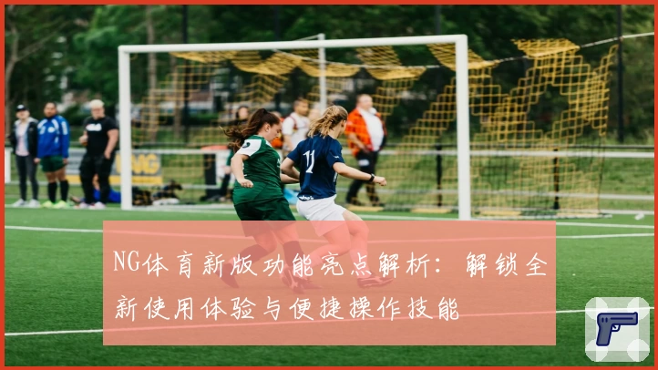 NG体育新版功能亮点解析：解锁全新使用体验与便捷操作技能