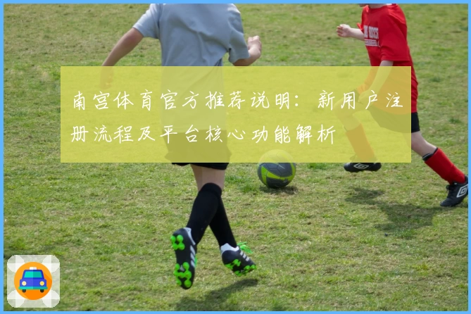 南宫体育官方推荐说明：新用户注册流程及平台核心功能解析