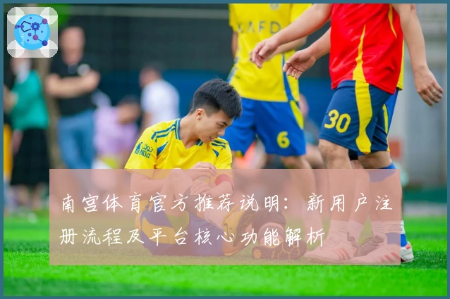 南宫体育官方推荐说明：新用户注册流程及平台核心功能解析